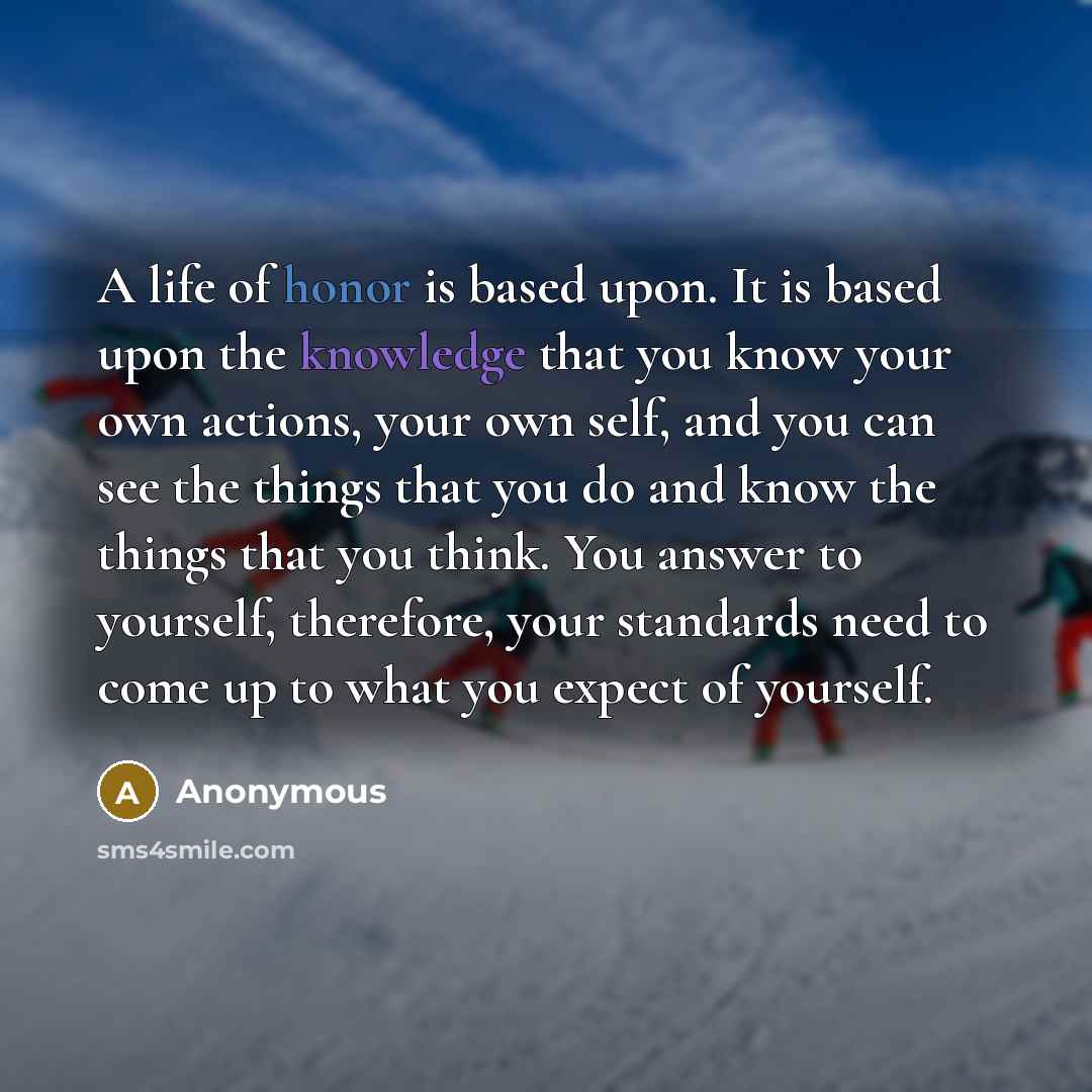“A life of honor is based upon. It is based upon the knowledge that you know your own actions, your own self, and you can see the things that you do and know the things that you think. You answer to yourself, therefore, your standards need to come up to what you expect of yourself.” quote by Anonymous