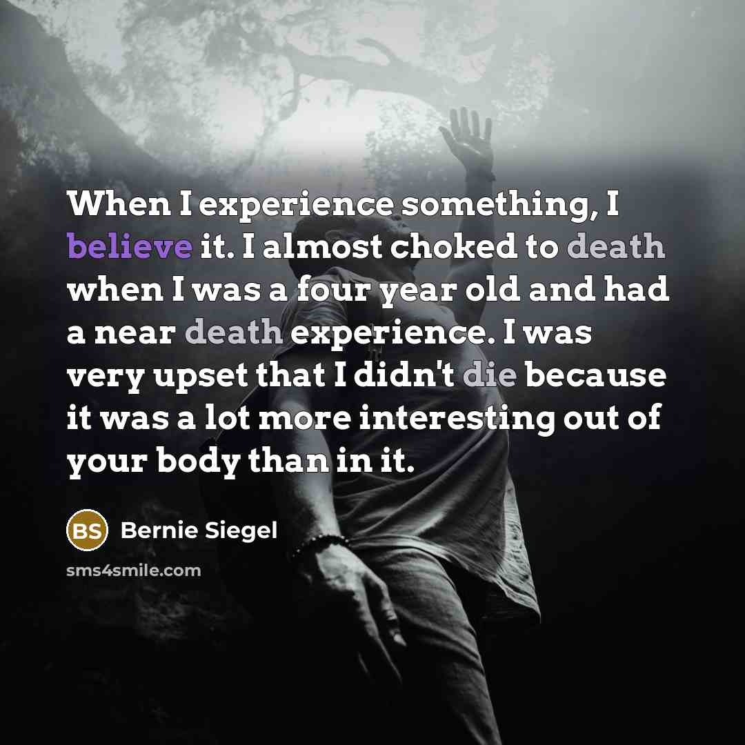 “When I experience something, I believe it. I almost choked to death when I was a four year old and had a near death experience. I was very upset that I didn't die because it was a lot more interesting out of your body than in it.” quote by Bernie Siegel