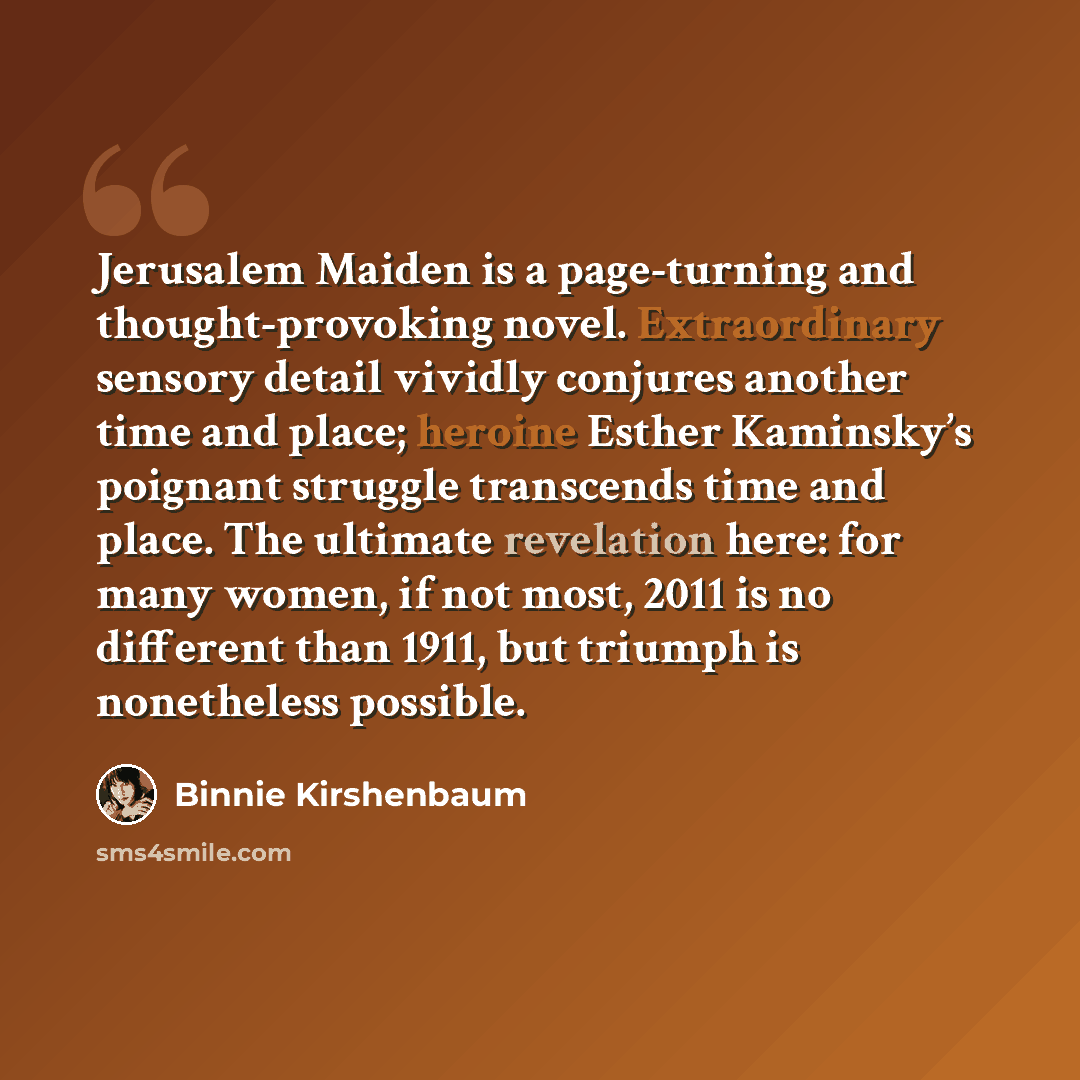 “Jerusalem Maiden is a page-turning and thought-provoking novel. Extraordinary sensory detail vividly conjures another time and place; heroine Esther Kaminsky’s poignant struggle transcends time and place. The ultimate revelation here: for many women, if not most, 2011 is no different than 1911…” quote by Binnie Kirshenbaum
