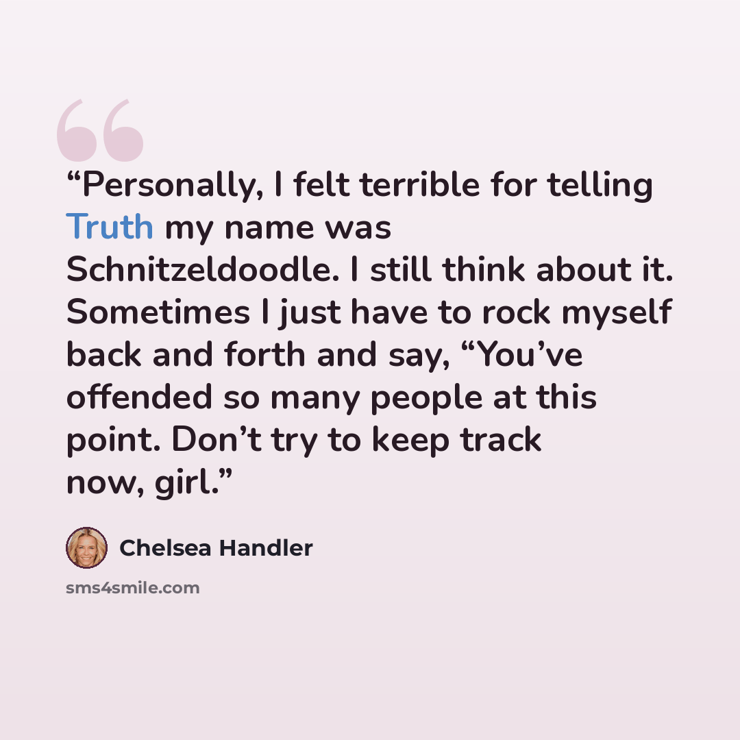 “Personally, I felt terrible for telling Truth my name was Schnitzeldoodle. I still think about it. Sometimes I just have to rock myself back and forth and say, “You’ve offended so many people at this point. Don’t try to keep track now, girl.” quote by Chelsea Handler