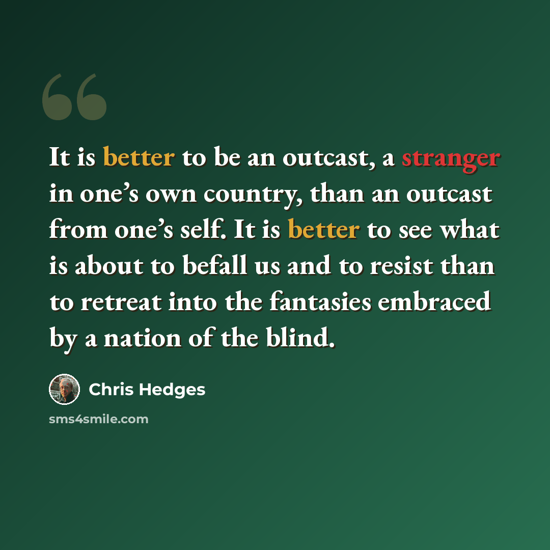 “It is better to be an outcast, a stranger in one’s own country, than an outcast from one’s self. It is better to see what is about to befall us and to resist than to retreat into the fantasies embraced by a nation of the blind.” quote by Chris Hedges