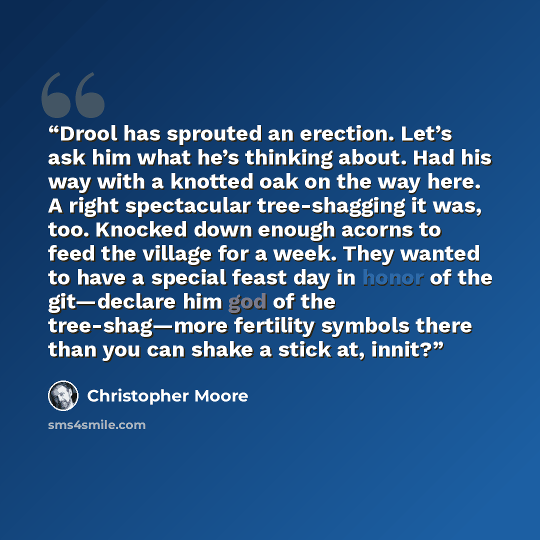 “Drool has sprouted an erection. Let’s ask him what he’s thinking about. Had his way with a knotted oak on the way here. A right spectacular tree-shagging it was, too. Knocked down enough acorns to feed the village for a week. They wanted to have a special feast day in honor of the git—declare him…” quote by Christopher Moore