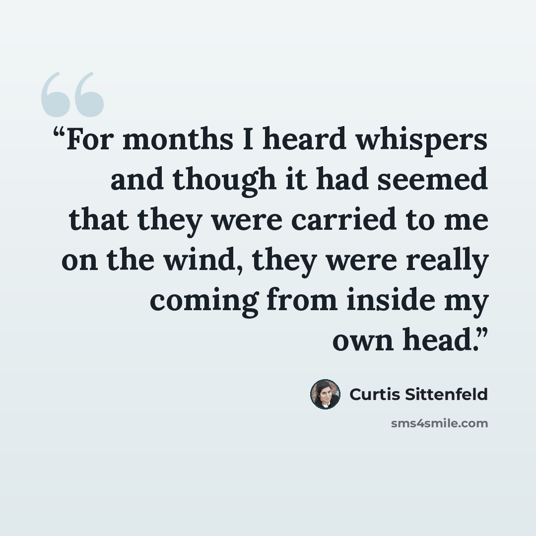 “For months I heard whispers and though it had seemed that they were carried to me on the wind, they were really coming from inside my own head.” quote by Curtis Sittenfeld