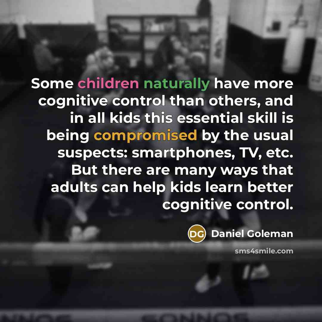 “Some children naturally have more cognitive control than others, and in all kids this essential skill is being compromised by the usual suspects: smartphones, TV, etc. But there are many ways that adults can help kids learn better cognitive control.” quote by Daniel Goleman