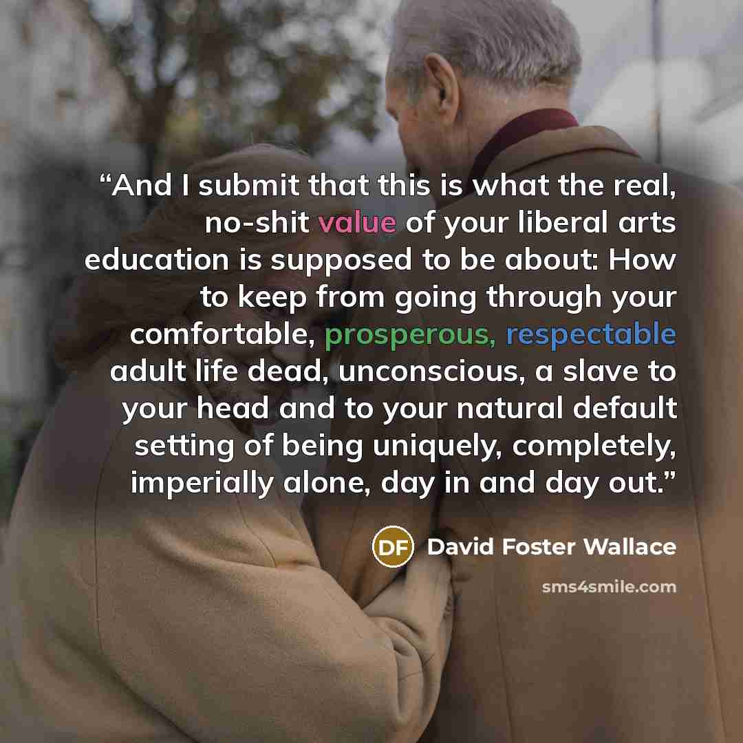 “And I submit that this is what the real, no-shit value of your liberal arts education is supposed to be about: How to keep from going through your comfortable, prosperous, respectable adult life dead, unconscious, a slave to your head and to your natural default setting of being uniquely…” quote by David Foster Wallace