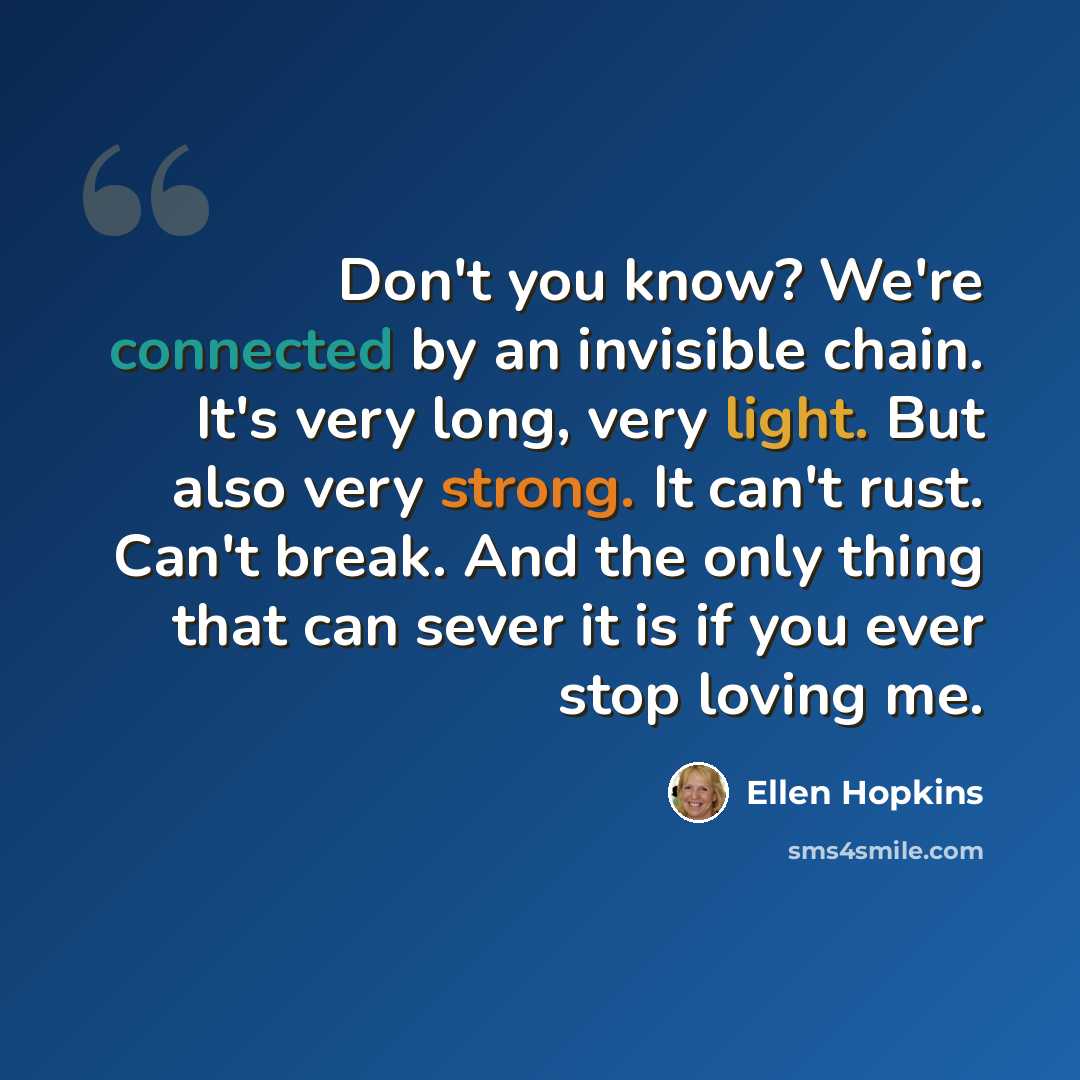 “Don't you know? We're connected by an invisible chain. It's very long, very light. But also very strong. It can't rust. Can't break. And the only thing that can sever it is if you ever stop loving me.” quote by Ellen Hopkins