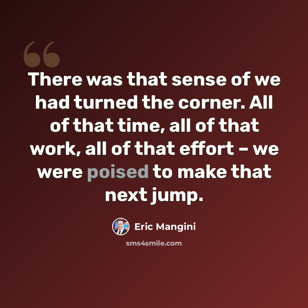“There was that sense of we had turned the corner. All of that time, all of that work, all of that effort – we were poised to make that next jump.” quote by Eric Mangini
