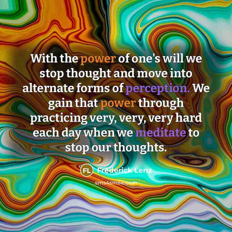 “With the power of one's will we stop thought and move into alternate forms of perception. We gain that power through practicing very, very, very hard each day when we meditate to stop our thoughts.” quote by Frederick Lenz