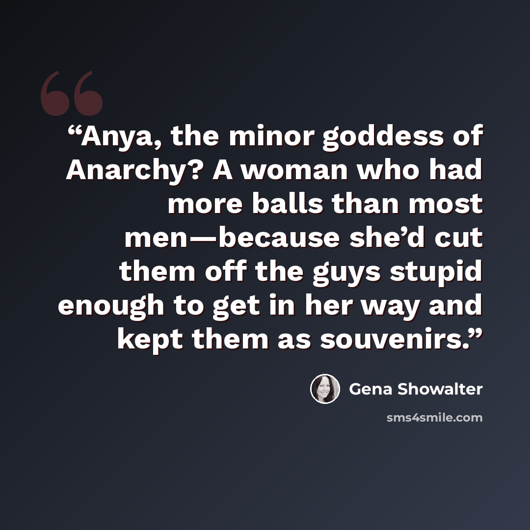 “Anya, the minor goddess of Anarchy? A woman who had more balls than most men—because she’d cut them off the guys stupid enough to get in her way and kept them as souvenirs.” quote by Gena Showalter