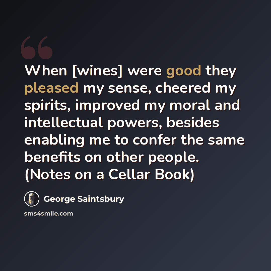 “When [wines] were good they pleased my sense, cheered my spirits, improved my moral and intellectual powers, besides enabling me to confer the same benefits on other people. (Notes on a Cellar Book)” quote by George Saintsbury