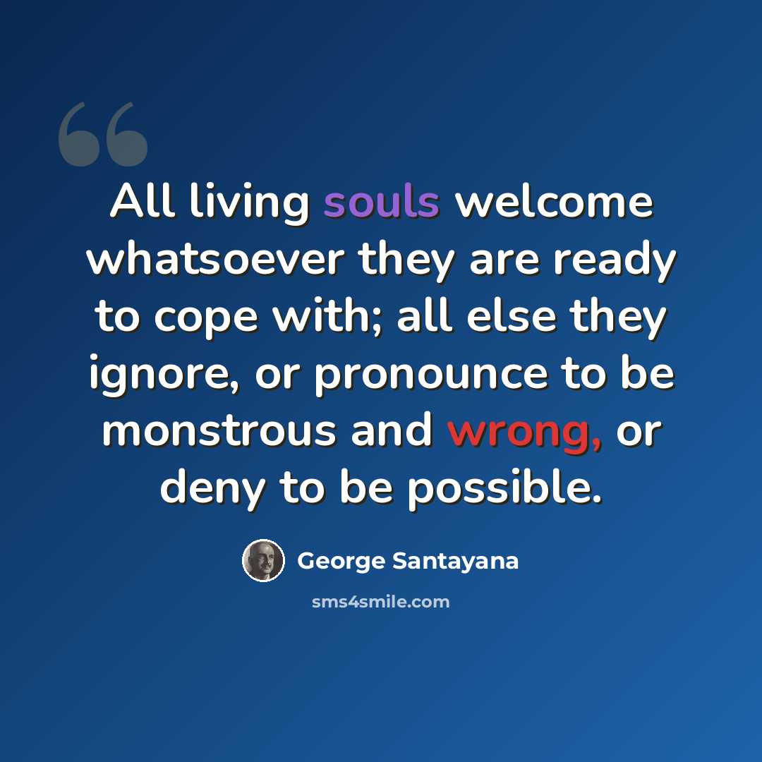 “All living souls welcome whatsoever they are ready to cope with; all else they ignore, or pronounce to be monstrous and wrong, or deny to be possible.” quote by George Santayana