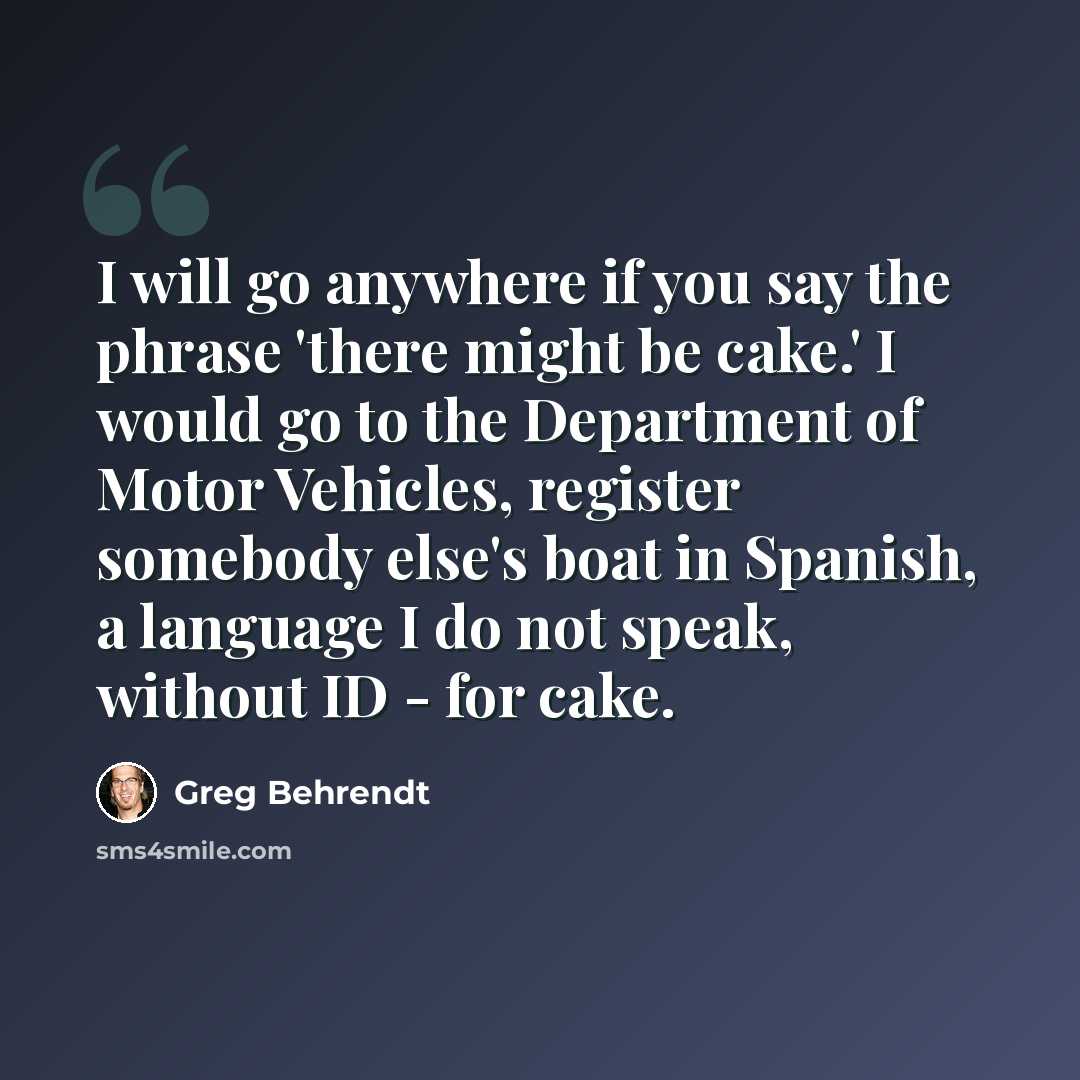 “I will go anywhere if you say the phrase 'there might be cake.' I would go to the Department of Motor Vehicles, register somebody else's boat in Spanish, a language I do not speak, without ID - for cake.” quote by Greg Behrendt