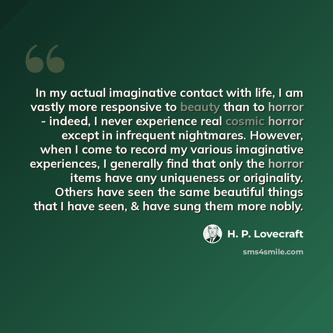 “In my actual imaginative contact with life, I am vastly more responsive to beauty than to horror - indeed, I never experience real cosmic horror except in infrequent nightmares. However, when I come to record my various imaginative experiences, I generally find that only the horror items have any…” quote by H. P. Lovecraft