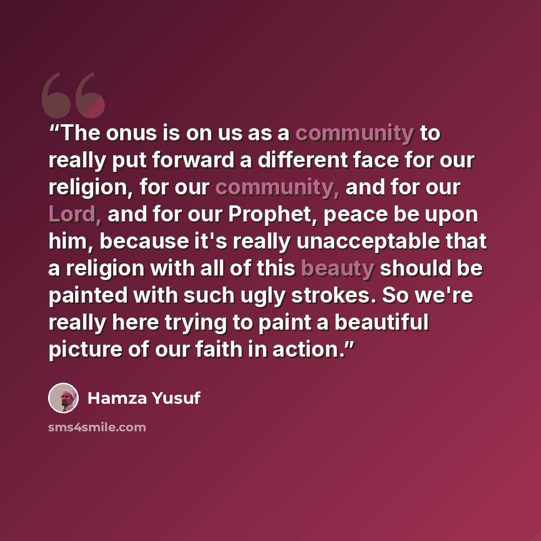 “The onus is on us as a community to really put forward a different face for our religion, for our community, and for our Lord, and for our Prophet, peace be upon him, because it's really unacceptable that a religion with all of this beauty should be painted with such ugly strokes. So we're really…” quote by Hamza Yusuf