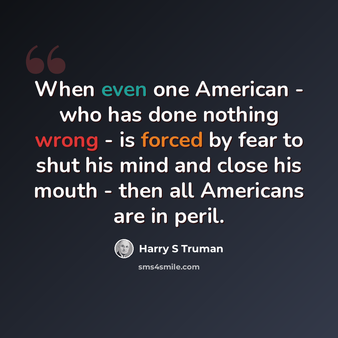 “When even one American - who has done nothing wrong - is forced by fear to shut his mind and close his mouth - then all Americans are in peril.” quote by Harry S Truman
