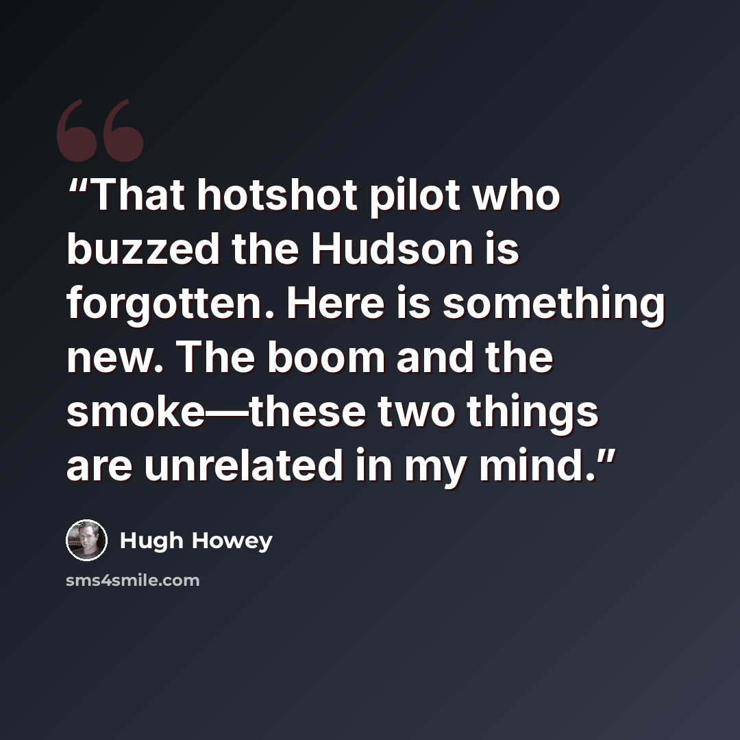 “That hotshot pilot who buzzed the Hudson is forgotten. Here is something new. The boom and the smoke—these two things are unrelated in my mind.” quote by Hugh Howey