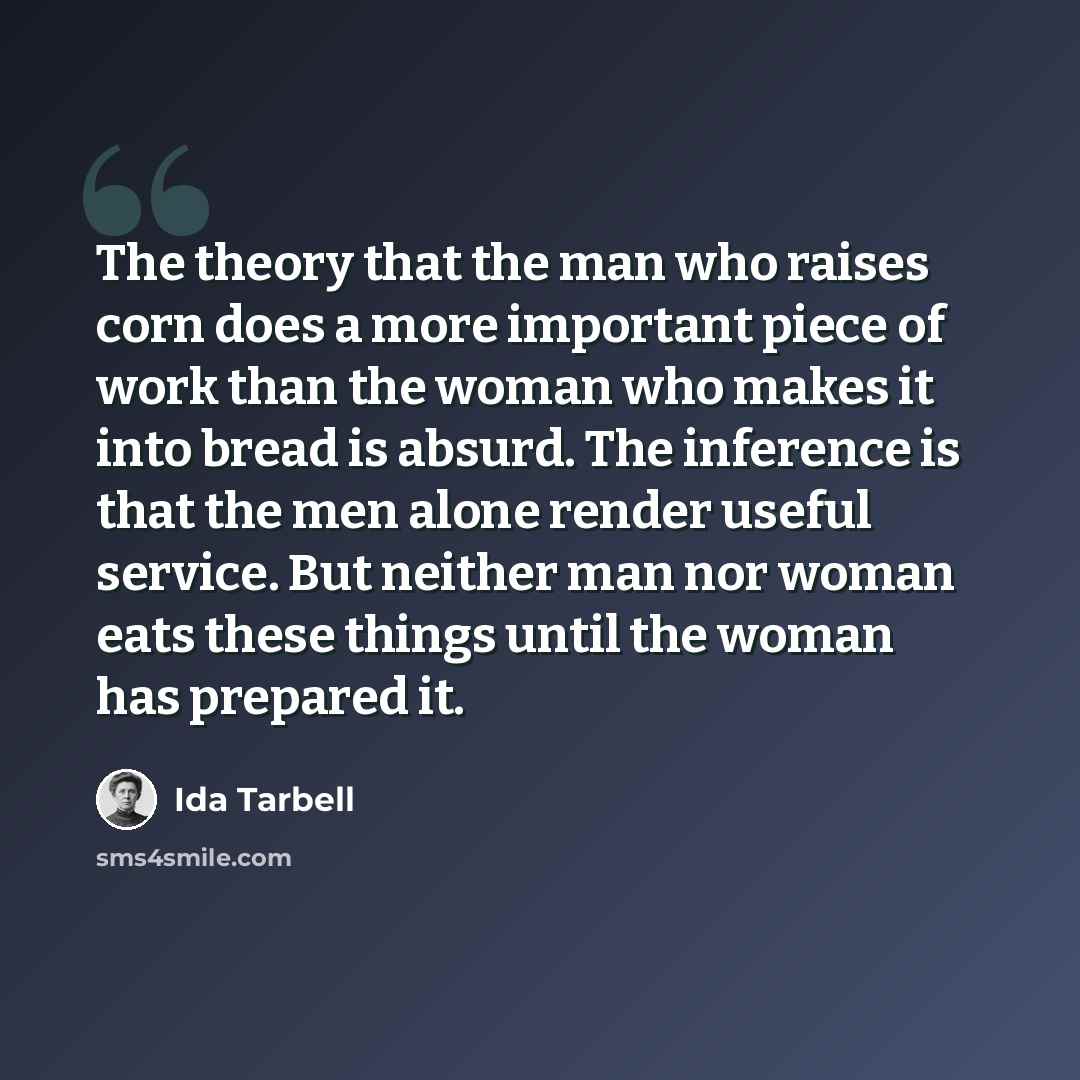 “The theory that the man who raises corn does a more important piece of work than the woman who makes it into bread is absurd. The inference is that the men alone render useful service. But neither man nor woman eats these things until the woman has prepared it.” quote by Ida Tarbell