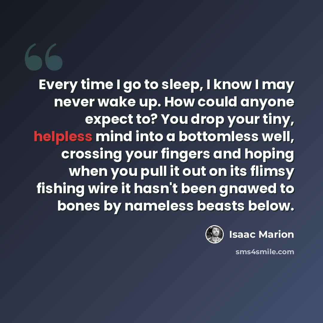“Every time I go to sleep, I know I may never wake up. How could anyone expect to? You drop your tiny, helpless mind into a bottomless well, crossing your fingers and hoping when you pull it out on its flimsy fishing wire it hasn't been gnawed to bones by nameless beasts below.” quote by Isaac Marion