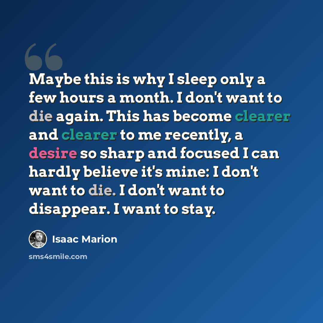 “Maybe this is why I sleep only a few hours a month. I don't want to die again. This has become clearer and clearer to me recently, a desire so sharp and focused I can hardly believe it's mine: I don't want to die. I don't want to disappear. I want to stay.” quote by Isaac Marion