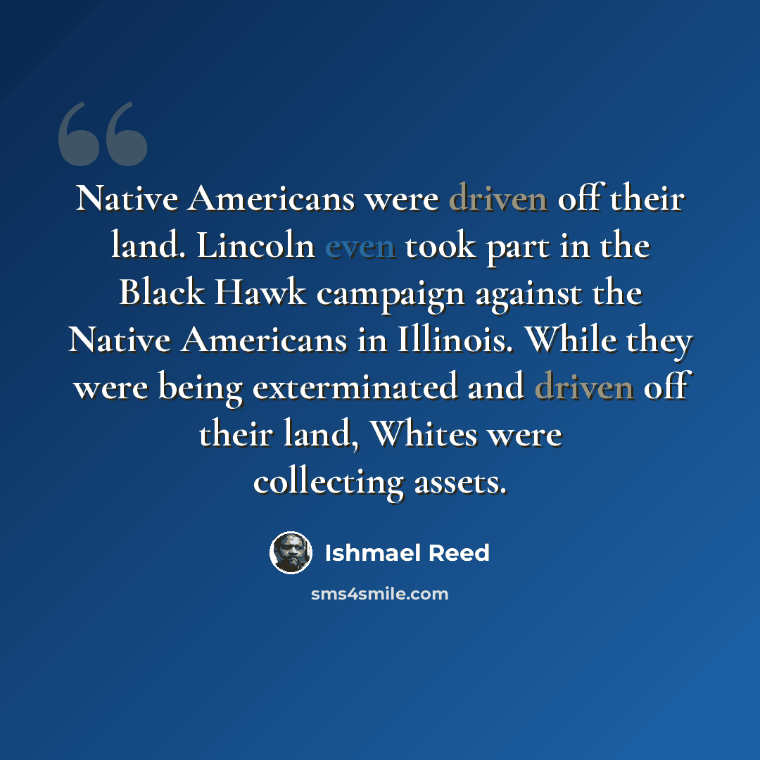 “Native Americans were driven off their land. Lincoln even took part in the Black Hawk campaign against the Native Americans in Illinois. While they were being exterminated and driven off their land, Whites were collecting assets.” quote by Ishmael Reed