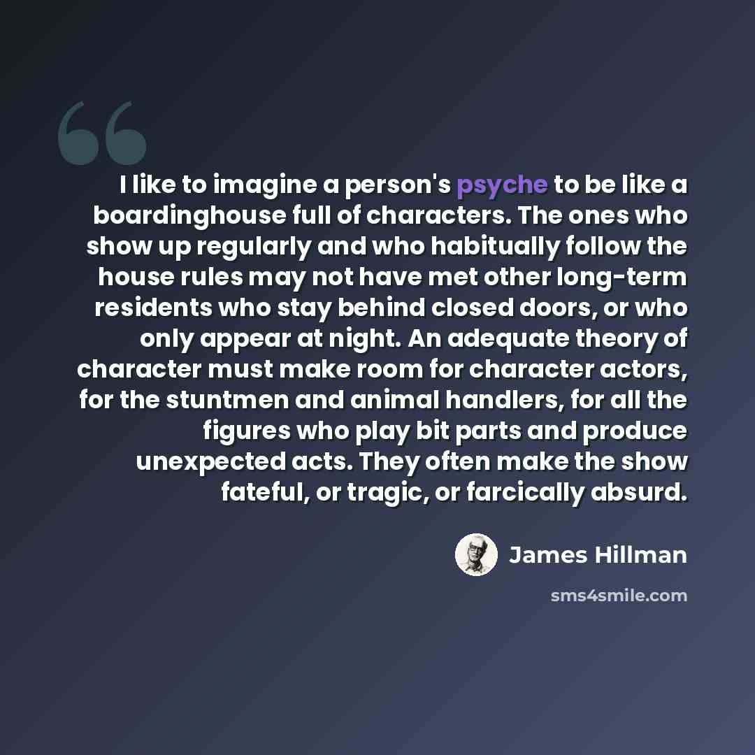 “I like to imagine a person's psyche to be like a boardinghouse full of characters. The ones who show up regularly and who habitually follow the house rules may not have met other long-term residents who stay behind closed doors, or who only appear at night. An adequate theory of character must…” quote by James Hillman
