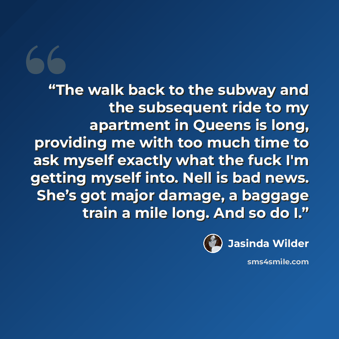 “The walk back to the subway and the subsequent ride to my apartment in Queens is long, providing me with too much time to ask myself exactly what the fuck I'm getting myself into. Nell is bad news. She’s got major damage, a baggage train a mile long. And so do I.” quote by Jasinda Wilder