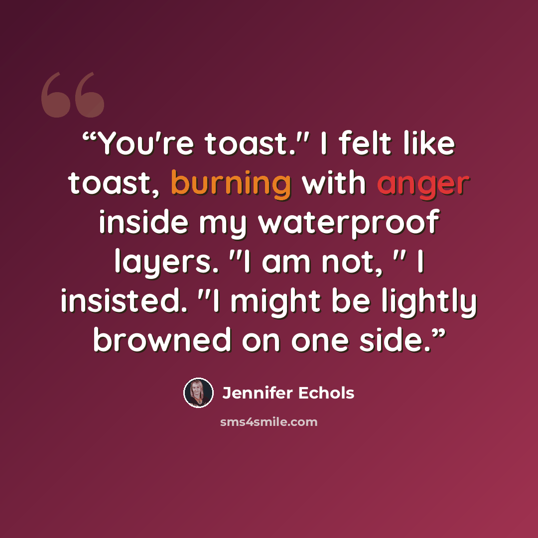 “You're toast." I felt like toast, burning with anger inside my waterproof layers. "I am not, " I insisted. "I might be lightly browned on one side.” quote by Jennifer Echols