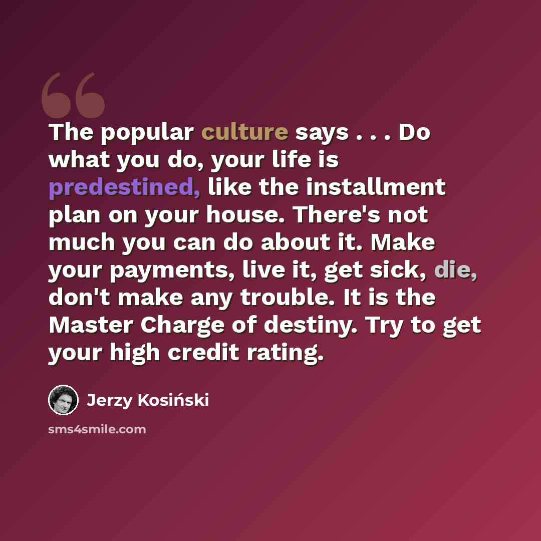 “The popular culture says . . . Do what you do, your life is predestined, like the installment plan on your house. There's not much you can do about it. Make your payments, live it, get sick, die, don't make any trouble. It is the Master Charge of destiny. Try to get your high credit rating.” quote by Jerzy Kosinski