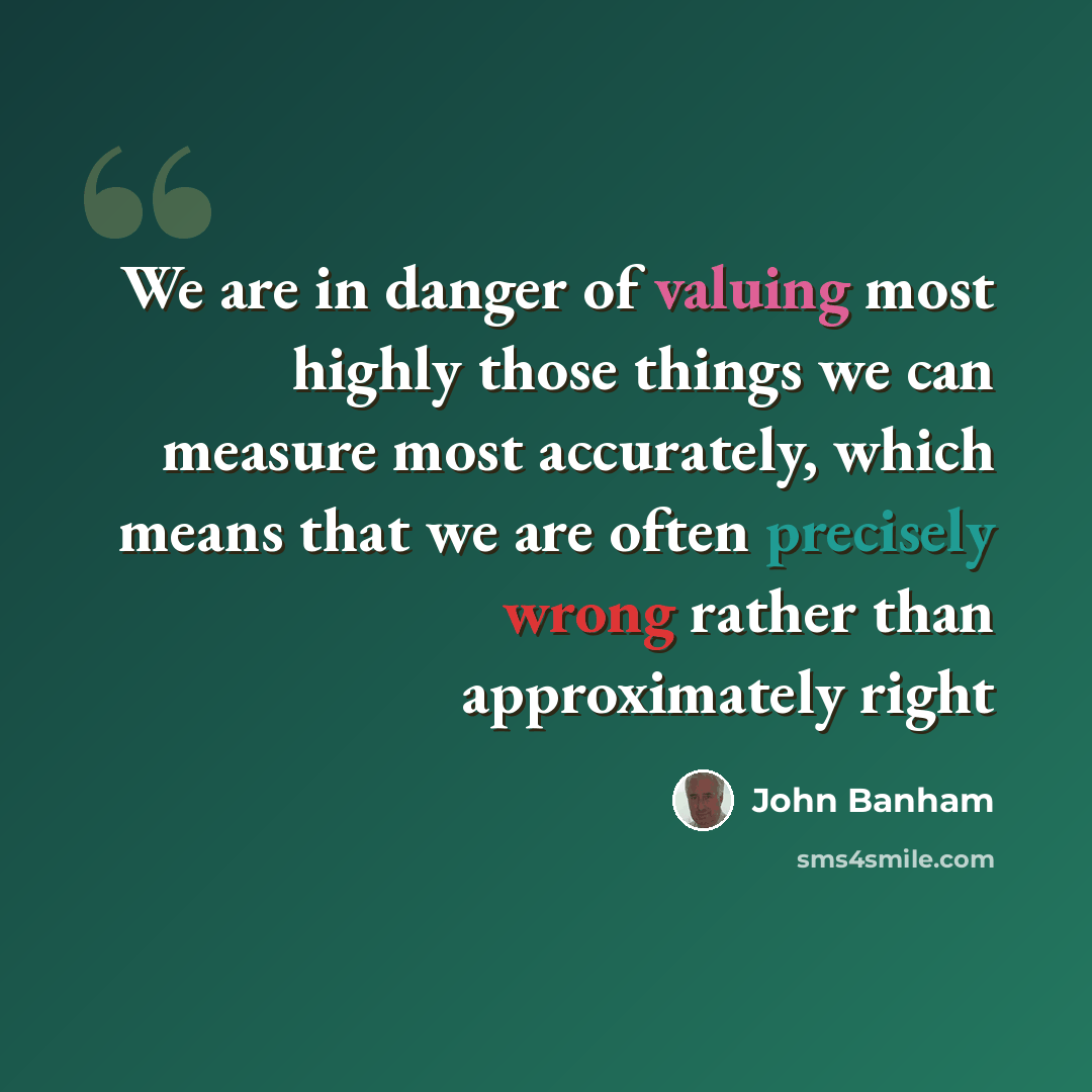 “We are in danger of valuing most highly those things we can measure most accurately, which means that we are often precisely wrong rather than approximately right” quote by John Banham