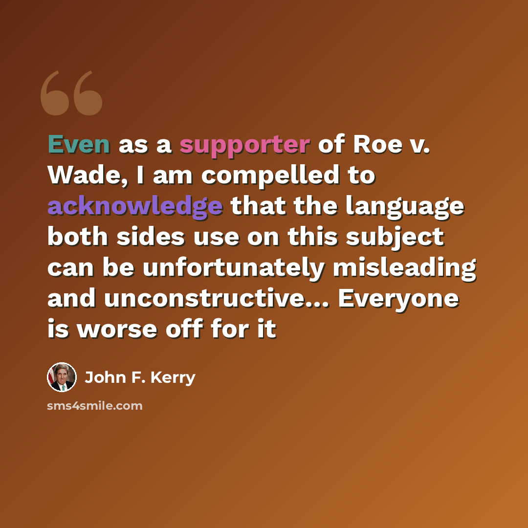 “Even as a supporter of Roe v. Wade, I am compelled to acknowledge that the language both sides use on this subject can be unfortunately misleading and unconstructive… Everyone is worse off for it” quote by John F. Kerry