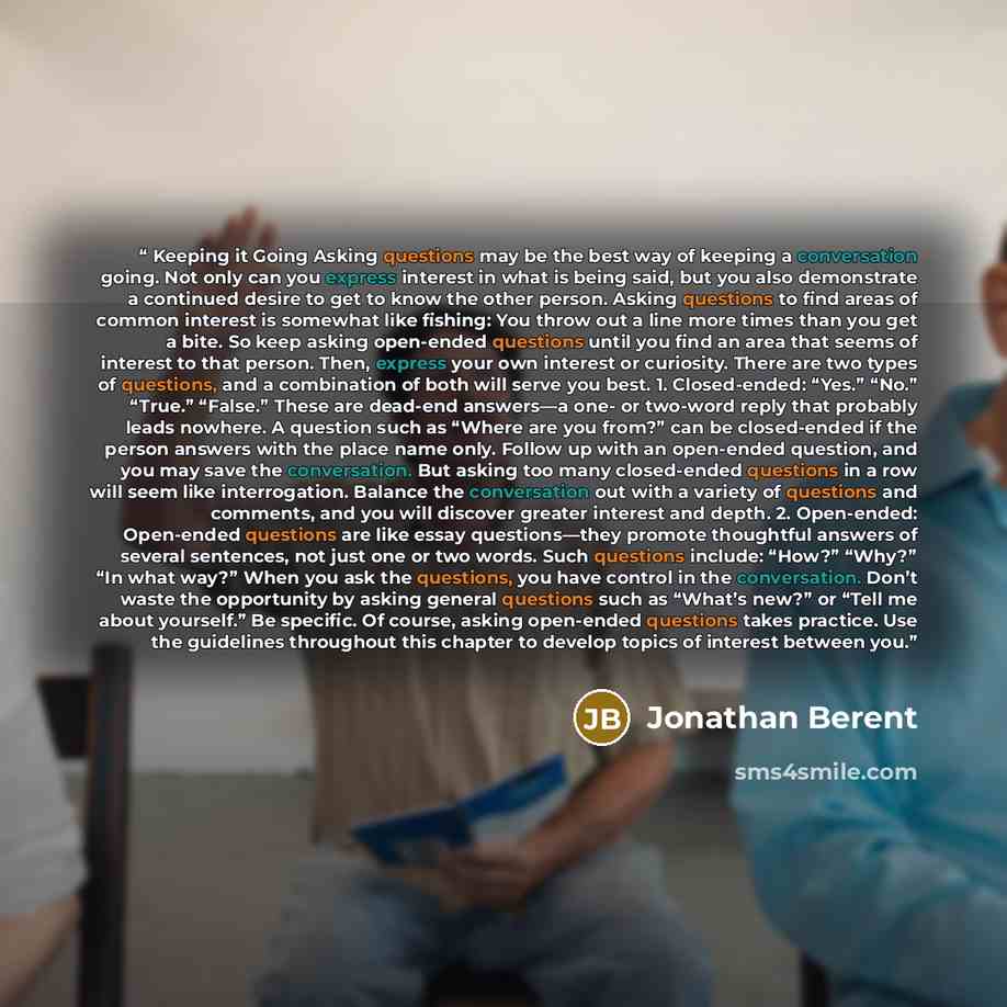“Keeping it Going Asking questions may be the best way of keeping a conversation going. Not only can you express interest in what is being said, but you also demonstrate a continued desire to get to know the other person. Asking questions to find areas of common interest is somewhat like fishing…” quote by Jonathan Berent