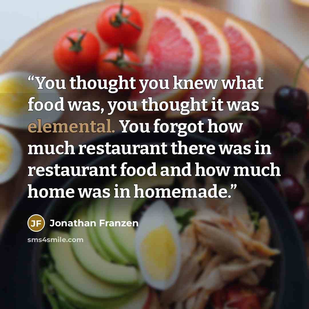 “You thought you knew what food was, you thought it was elemental. You forgot how much restaurant there was in restaurant food and how much home was in homemade.” quote by Jonathan Franzen