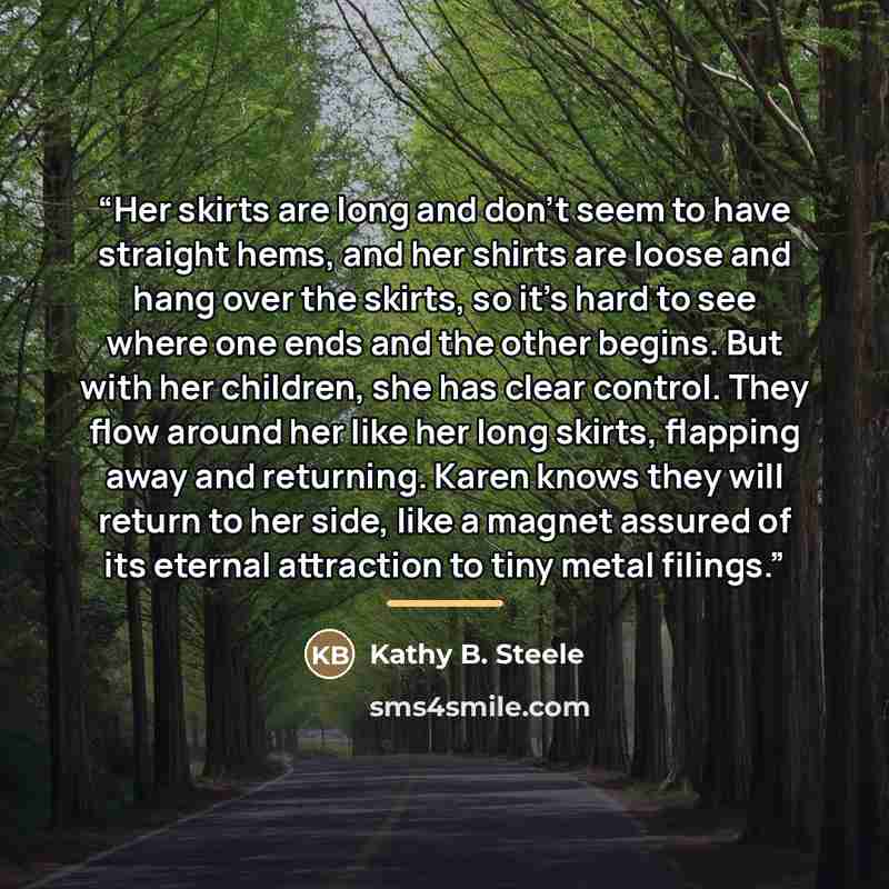 “Her skirts are long and don't seem to have straight hems, and her shirts are loose and hang over the skirts, so it's hard to see where one ends and the other begins. But with her children, she has clear control. They flow around her like her long skirts, flapping away and returning. Karen knows…” quote by Kathy B. Steele