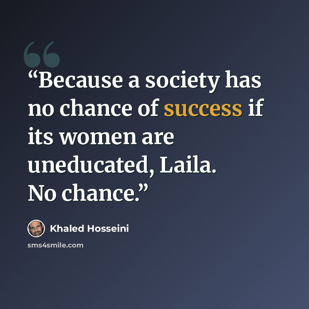 “Because a society has no chance of success if its women are uneducated, Laila. No chance.” quote by Khaled Hosseini