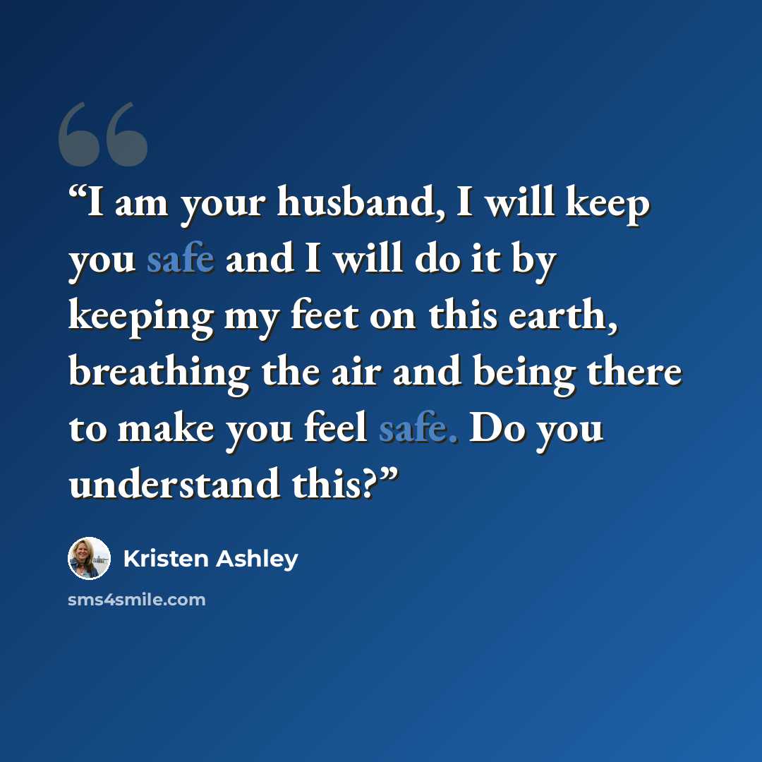 “I am your husband, I will keep you safe and I will do it by keeping my feet on this earth, breathing the air and being there to make you feel safe. Do you understand this?” quote by Kristen Ashley