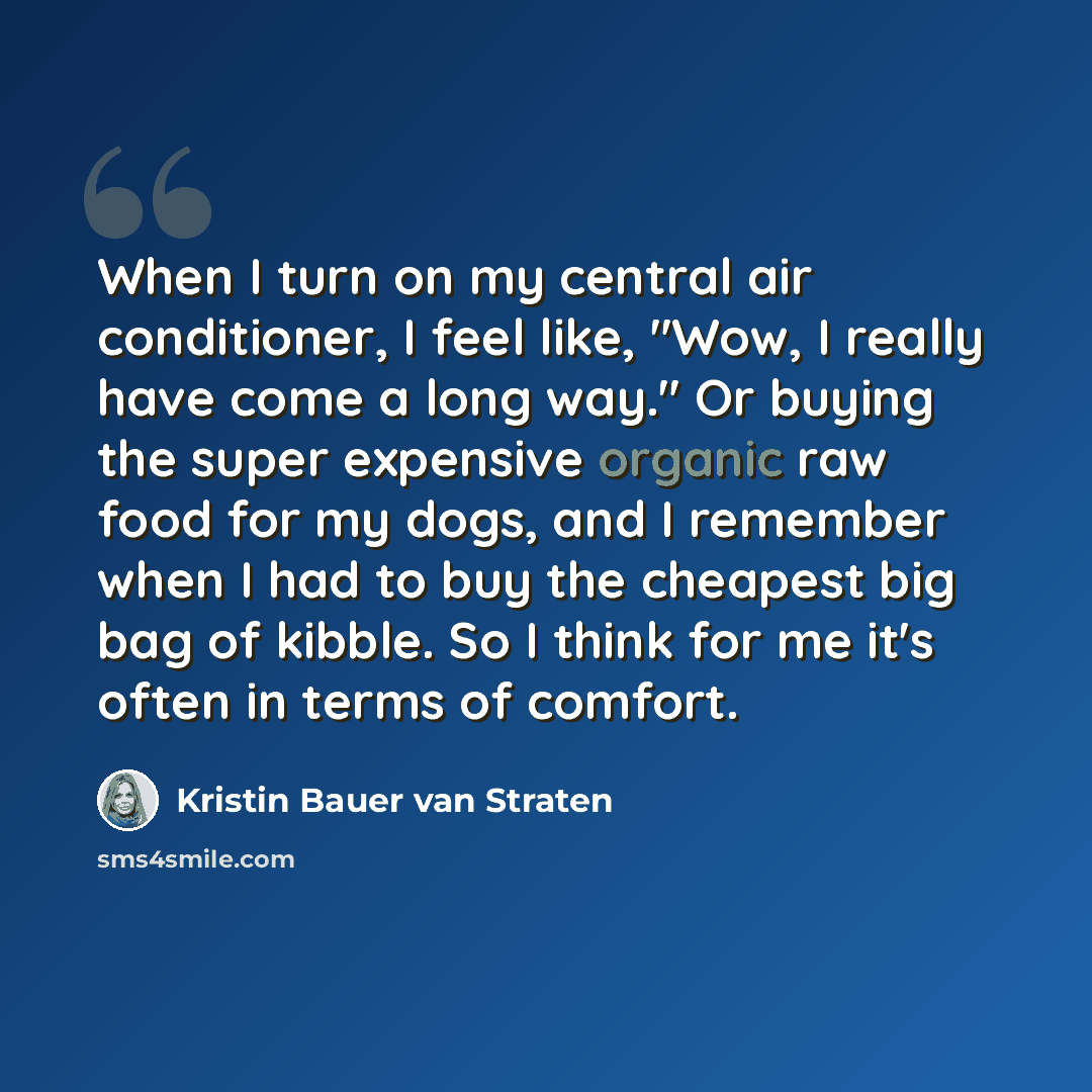 “When I turn on my central air conditioner, I feel like, "Wow, I really have come a long way." Or buying the super expensive organic raw food for my dogs, and I remember when I had to buy the cheapest big bag of kibble. So I think for me it's often in terms of comfort.” quote by Kristin Bauer van Straten