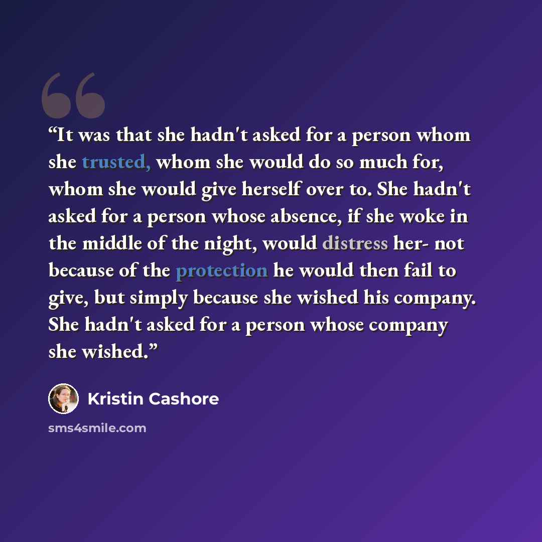 “It was that she hadn't asked for a person whom she trusted, whom she would do so much for, whom she would give herself over to. She hadn't asked for a person whose absence, if she woke in the middle of the night, would distress her- not because of the protection he would then fail to give, but…” quote by Kristin Cashore
