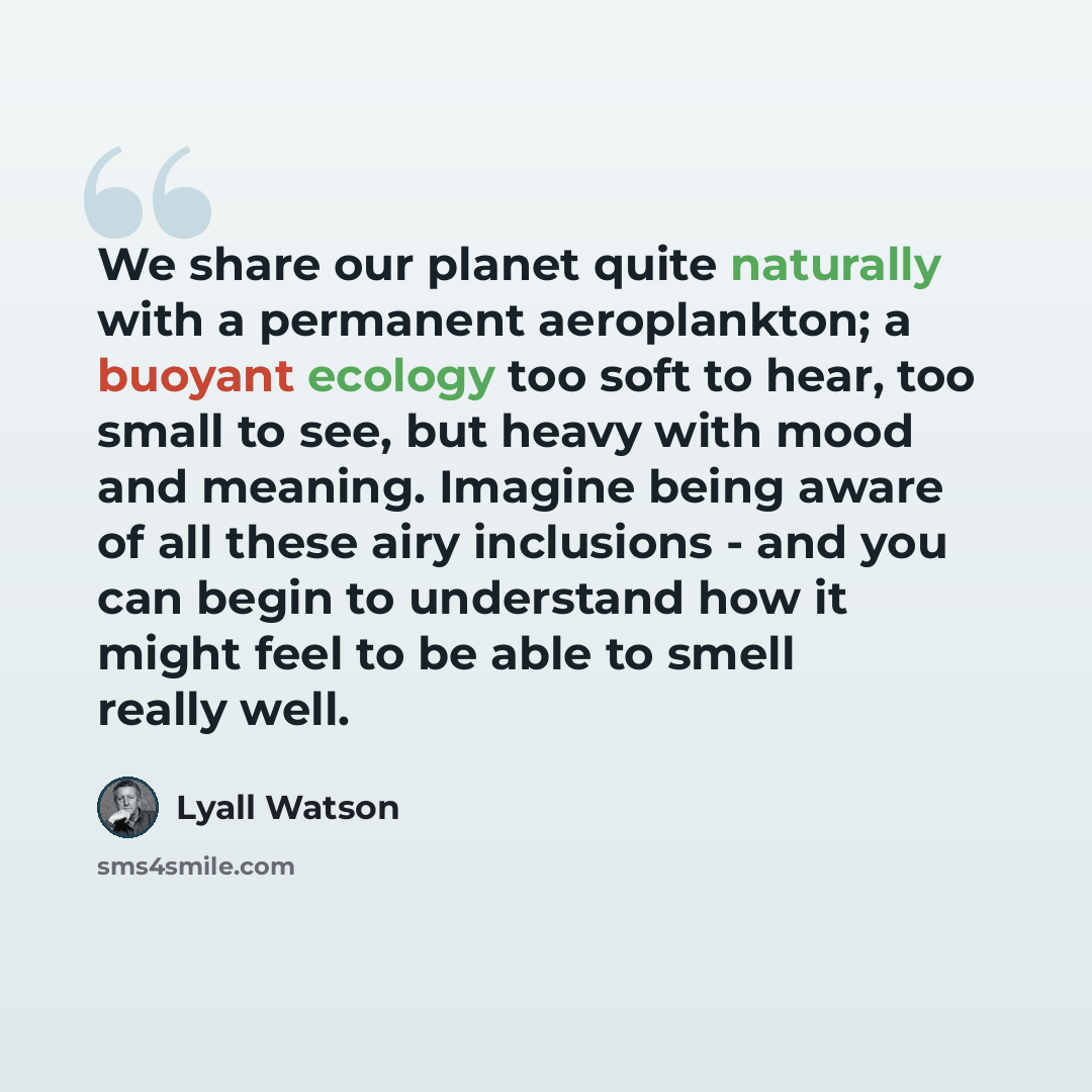 “We share our planet quite naturally with a permanent aeroplankton; a buoyant ecology too soft to hear, too small to see, but heavy with mood and meaning. Imagine being aware of all these airy inclusions - and you can begin to understand how it might feel to be able to smell really well.” quote by Lyall Watson