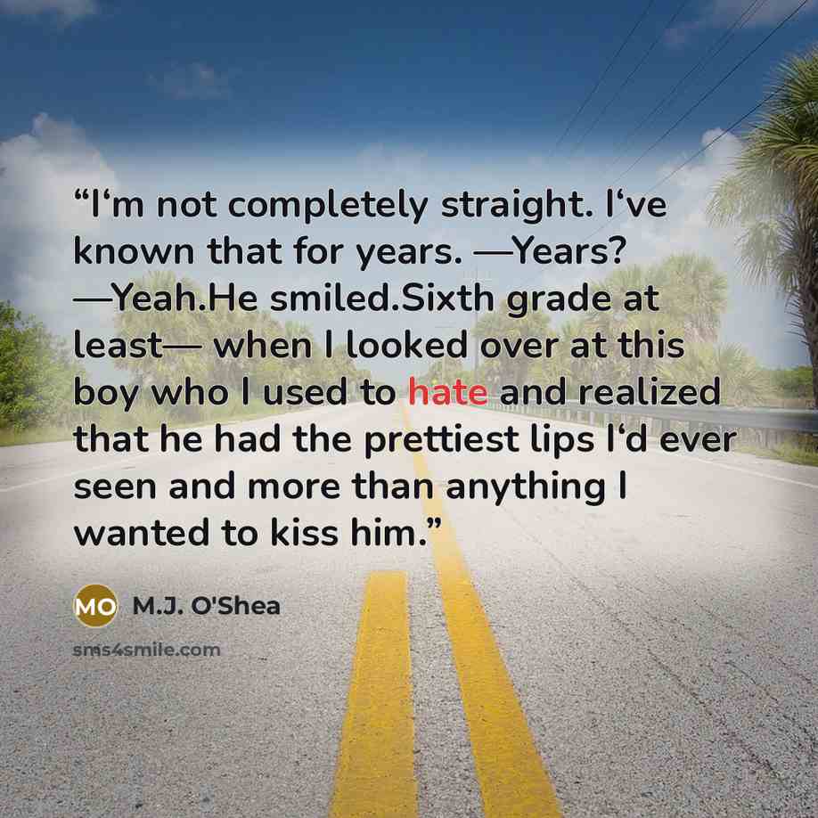 “I‘m not completely straight. I‘ve known that for years. ―Years? ―Yeah.He smiled.Sixth grade at least— when I looked over at this boy who I used to hate and realized that he had the prettiest lips I‘d ever seen and more than anything I wanted to kiss him.” quote by M.J. O'Shea