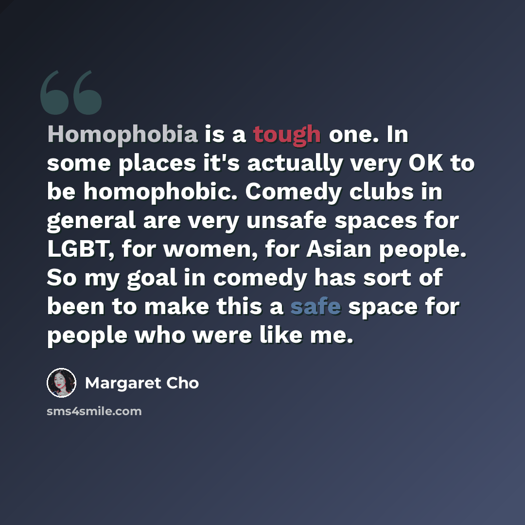 “Homophobia is a tough one. In some places it's actually very OK to be homophobic. Comedy clubs in general are very unsafe spaces for LGBT, for women, for Asian people. So my goal in comedy has sort of been to make this a safe space for people who were like me.” quote by Margaret Cho