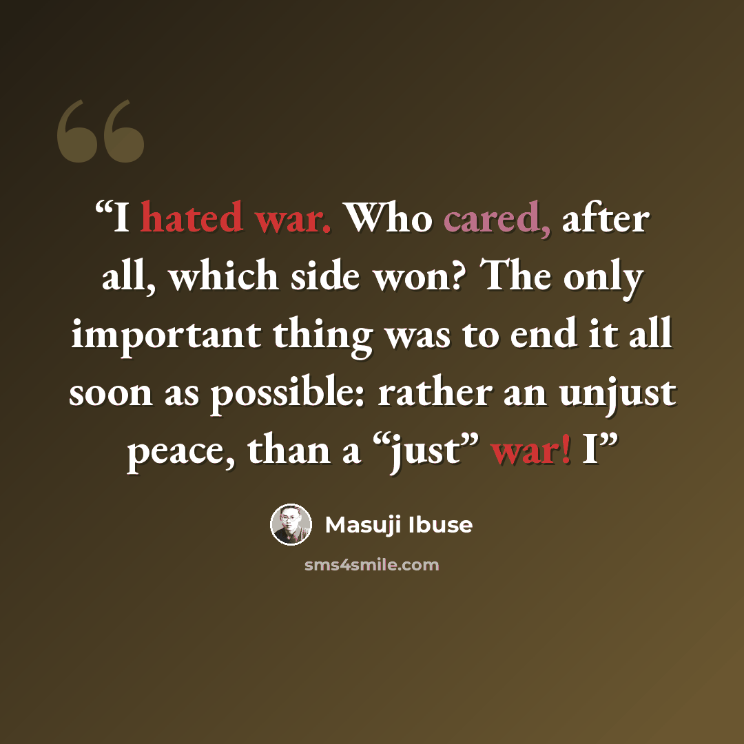“I hated war. Who cared, after all, which side won? The only important thing was to end it all soon as possible: rather an unjust peace, than a “just” war! I” quote by Masuji Ibuse