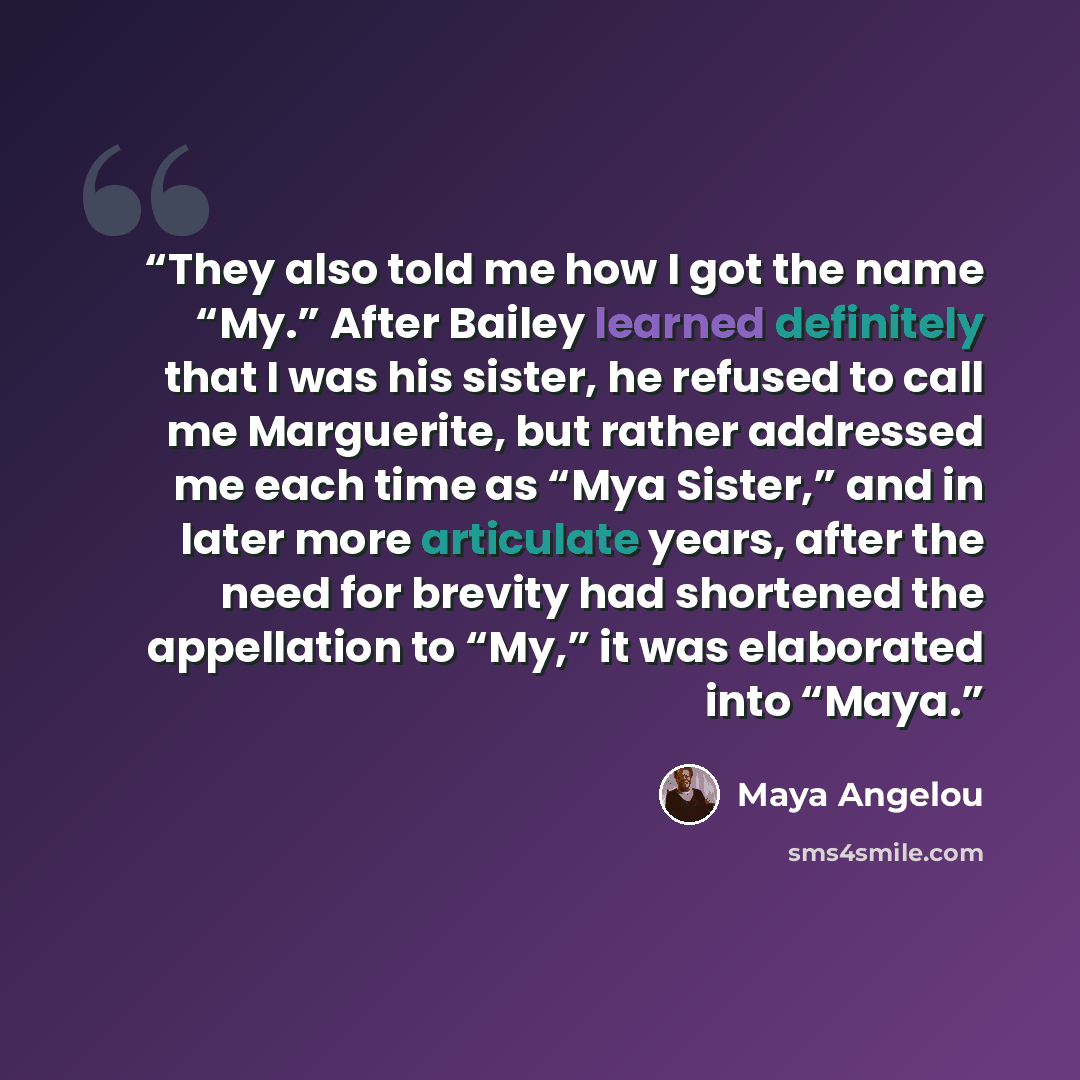 “They also told me how I got the name “My.” After Bailey learned definitely that I was his sister, he refused to call me Marguerite, but rather addressed me each time as “Mya Sister,” and in later more articulate years, after the need for brevity had shortened the appellation to “My,” it was…” quote by Maya Angelou
