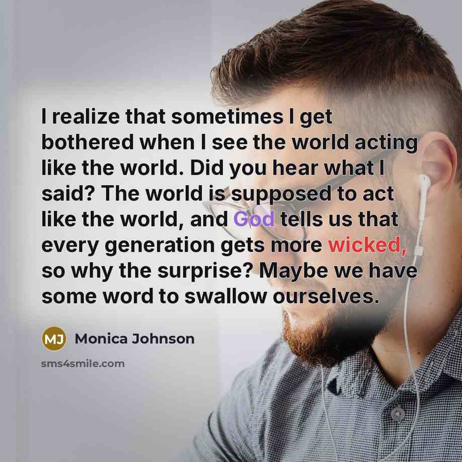 “I realize that sometimes I get bothered when I see the world acting like the world. Did you hear what I said? The world is supposed to act like the world, and God tells us that every generation gets more wicked, so why the surprise? Maybe we have some word to swallow ourselves.” quote by Monica Johnson