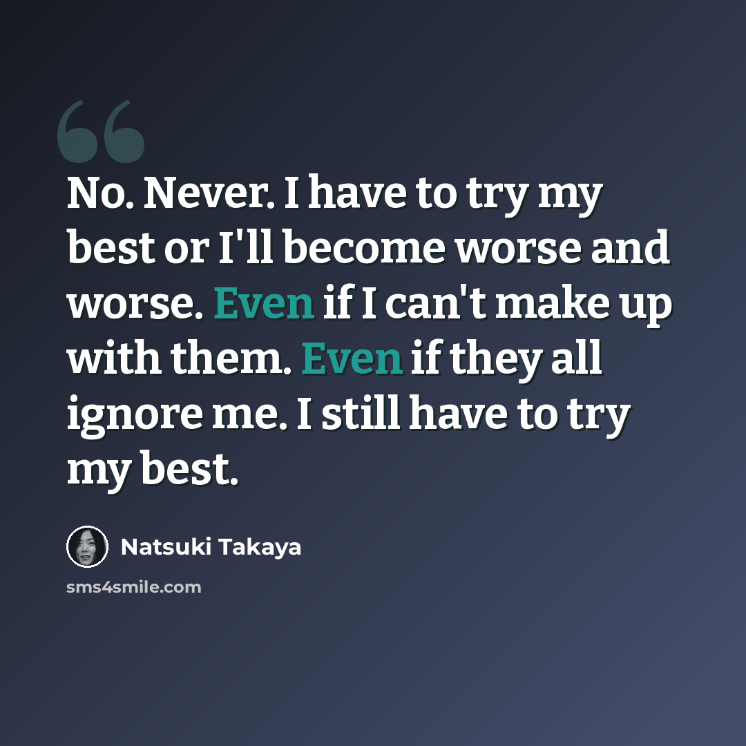 “No. Never. I have to try my best or I'll become worse and worse. Even if I can't make up with them. Even if they all ignore me. I still have to try my best.” quote by Natsuki Takaya