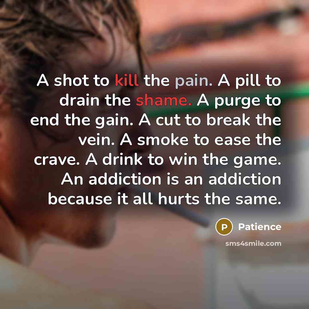 “A shot to kill the pain. A pill to drain the shame. A purge to end the gain. A cut to break the vein. A smoke to ease the crave. A drink to win the game. An addiction is an addiction because it all hurts the same.” quote by Patience