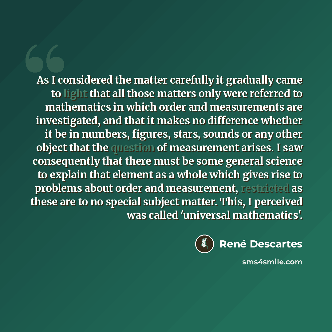 “As I considered the matter carefully it gradually came to light that all those matters only were referred to mathematics in which order and measurements are investigated, and that it makes no difference whether it be in numbers, figures, stars, sounds or any other object that the question of…” quote by Rene Descartes