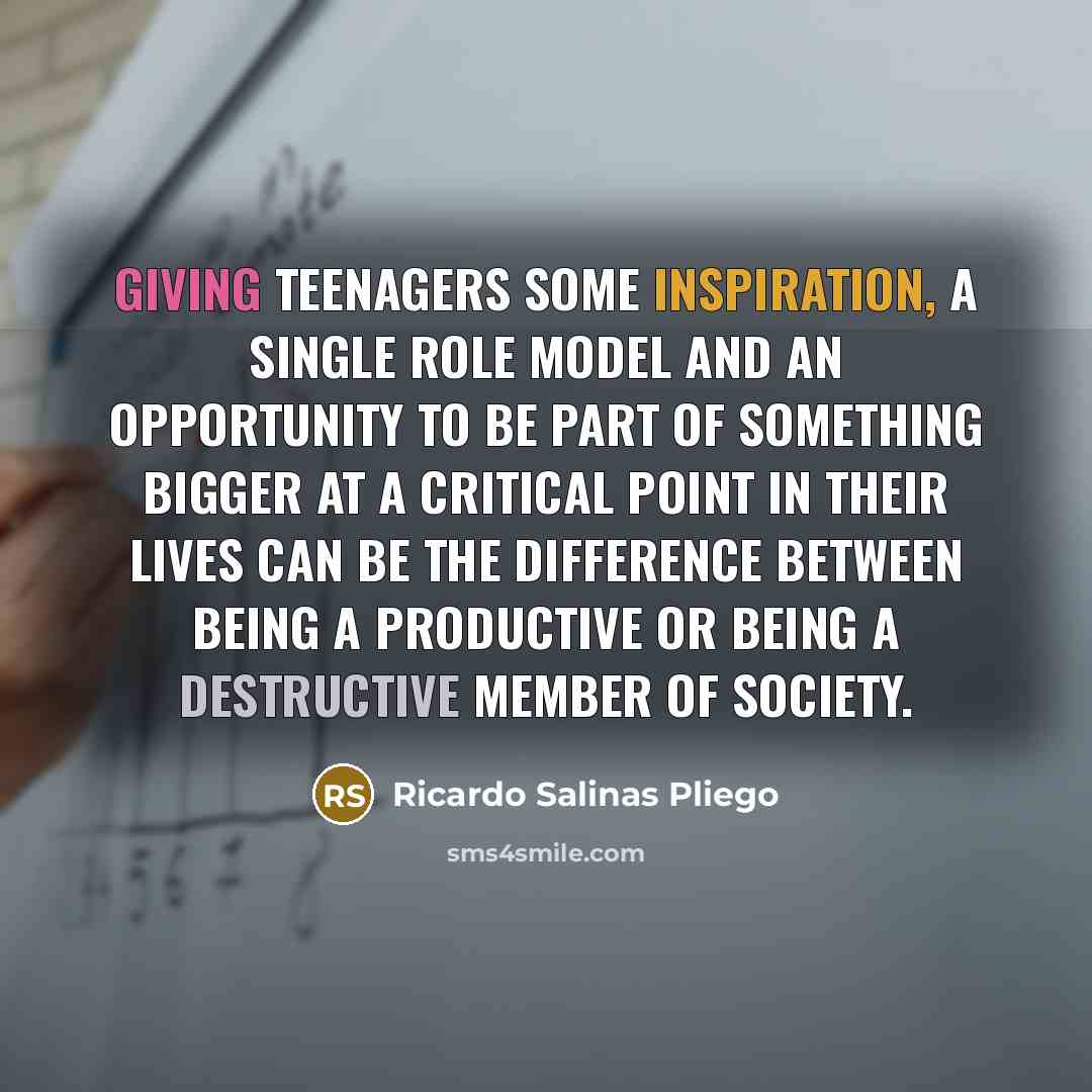 “Giving teenagers some inspiration, a single role model and an opportunity to be part of something bigger at a critical point in their lives can be the difference between being a productive or being a destructive member of society.” quote by Ricardo Salinas Pliego