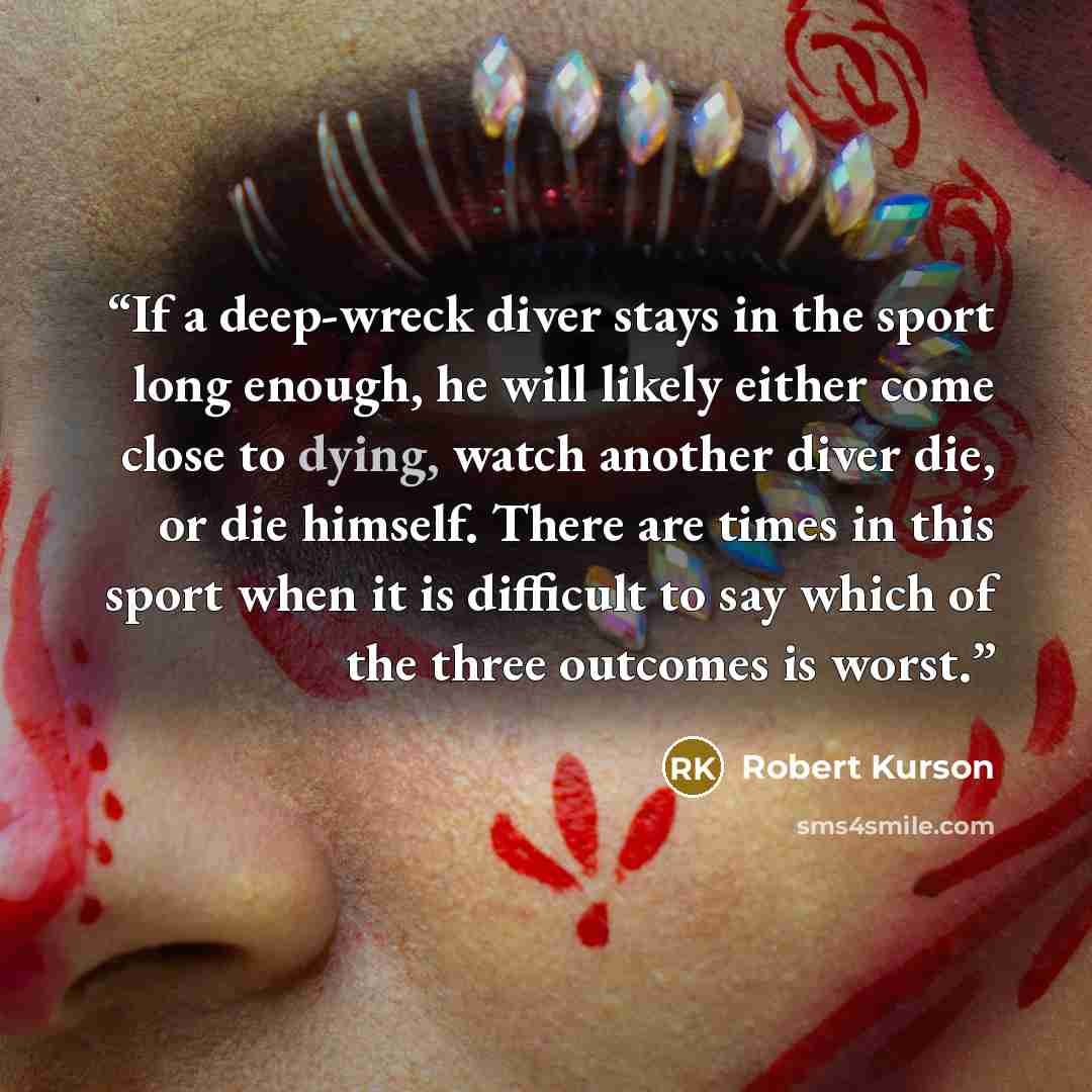 “If a deep-wreck diver stays in the sport long enough, he will likely either come close to dying, watch another diver die, or die himself. There are times in this sport when it is difficult to say which of the three outcomes is worst.” quote by Robert Kurson