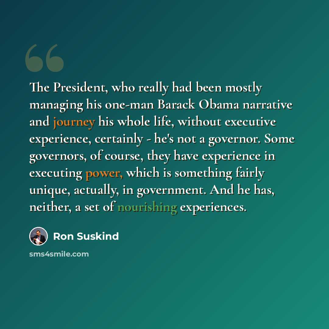 “The President, who really had been mostly managing his one-man Barack Obama narrative and journey his whole life, without executive experience, certainly - he's not a governor. Some governors, of course, they have experience in executing power, which is something fairly unique, actually, in…” quote by Ron Suskind