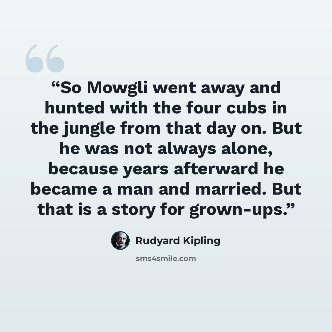 “So Mowgli went away and hunted with the four cubs in the jungle from that day on. But he was not always alone, because years afterward he became a man and married. But that is a story for grown-ups.” quote by Rudyard Kipling